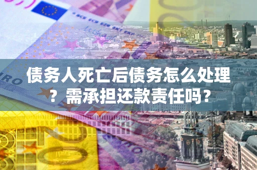 武汉债务人死亡后债务怎么处理?需承担还款责任吗? 武汉债务人死亡后债务怎么处理?需承担还款责任吗?